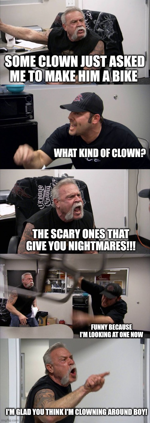 American Chopper Argument Meme | SOME CLOWN JUST ASKED ME TO MAKE HIM A BIKE; WHAT KIND OF CLOWN? THE SCARY ONES THAT GIVE YOU NIGHTMARES!!! FUNNY BECAUSE I'M LOOKING AT ONE NOW; I'M GLAD YOU THINK I'M CLOWNING AROUND BOY! | image tagged in memes,american chopper argument | made w/ Imgflip meme maker