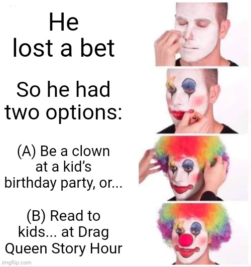 And he chose wisely... | He lost a bet; So he had two options:; (A) Be a clown at a kid’s birthday party, or... (B) Read to kids... at Drag Queen Story Hour | image tagged in memes,clown applying makeup | made w/ Imgflip meme maker