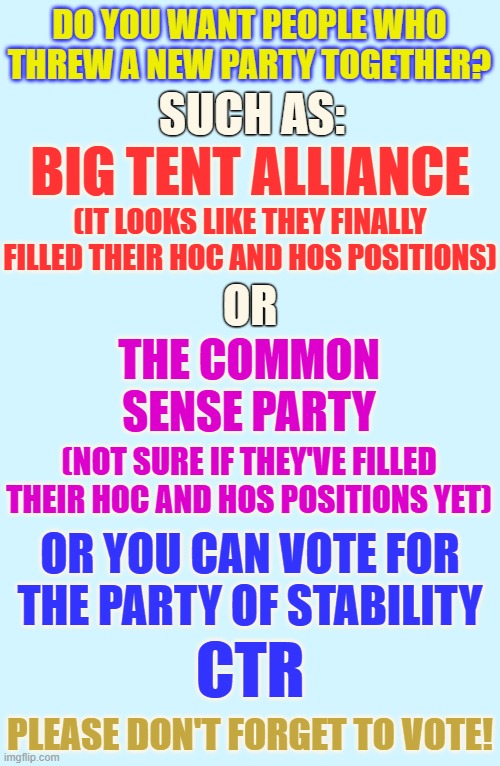 Things To Think About Before You Vote | DO YOU WANT PEOPLE WHO THREW A NEW PARTY TOGETHER? SUCH AS:; BIG TENT ALLIANCE; (IT LOOKS LIKE THEY FINALLY FILLED THEIR HOC AND HOS POSITIONS); OR; THE COMMON SENSE PARTY; (NOT SURE IF THEY'VE FILLED THEIR HOC AND HOS POSITIONS YET); OR YOU CAN VOTE FOR THE PARTY OF STABILITY; CTR; PLEASE DON'T FORGET TO VOTE! | image tagged in memes,presidential,race,and now for something completely different,think about it,vote | made w/ Imgflip meme maker