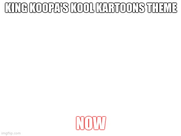 Blank White Template | KING KOOPA'S KOOL KARTOONS THEME; NOW | image tagged in blank white template | made w/ Imgflip meme maker