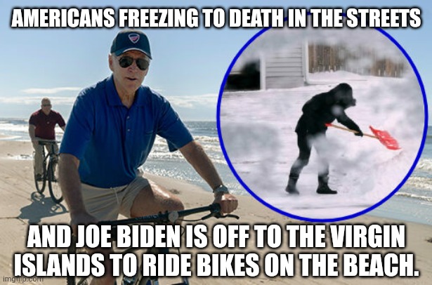 Scumbag. | AMERICANS FREEZING TO DEATH IN THE STREETS; AND JOE BIDEN IS OFF TO THE VIRGIN ISLANDS TO RIDE BIKES ON THE BEACH. | image tagged in memes | made w/ Imgflip meme maker