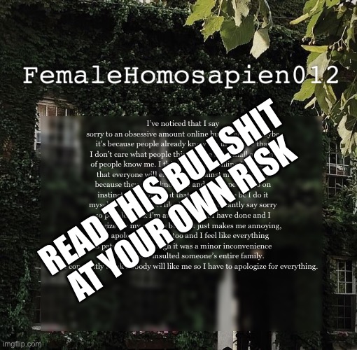 FemaleHomosapien012 | I’ve noticed that I say sorry to an obsessive amount online but rarely irl. Maybe it’s because people already know me in real life that I don’t care what people think of me bc a small amount of people know me. I think when I’m online I’m scared that everyone will easily turn against me so quickly because they don’t know me and many people go on instincts to know what that person is like bc I do it myself. So I often feel like I have to constantly say sorry so people think I’m aware of what I have done and I apologize for my actions but that just makes me annoying, so I apologize for that too and I feel like everything is patched up although it was a minor inconvenience and I act like I insulted someone’s entire family.  And I constantly think nobody will like me so I have to apologize for everything. READ THIS BULLSHIT AT YOUR OWN RISK | image tagged in femalehomosapien012 | made w/ Imgflip meme maker
