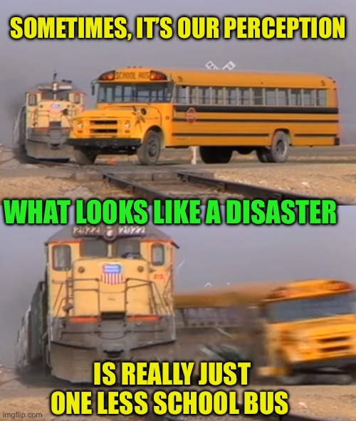 A train hitting a school bus | SOMETIMES, IT’S OUR PERCEPTION IS REALLY JUST ONE LESS SCHOOL BUS WHAT LOOKS LIKE A DISASTER | image tagged in a train hitting a school bus | made w/ Imgflip meme maker