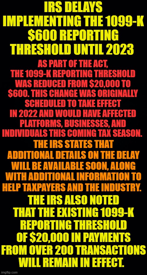 So Why Does The IRS Need 87,000 New IRS Agents Again? | IRS DELAYS IMPLEMENTING THE 1099-K $600 REPORTING THRESHOLD UNTIL 2023; AS PART OF THE ACT, THE 1099-K REPORTING THRESHOLD WAS REDUCED FROM $20,000 TO $600. THIS CHANGE WAS ORIGINALLY SCHEDULED TO TAKE EFFECT IN 2022 AND WOULD HAVE AFFECTED PLATFORMS, BUSINESSES, AND INDIVIDUALS THIS COMING TAX SEASON. THE IRS STATES THAT ADDITIONAL DETAILS ON THE DELAY WILL BE AVAILABLE SOON, ALONG WITH ADDITIONAL INFORMATION TO HELP TAXPAYERS AND THE INDUSTRY. THE IRS ALSO NOTED THAT THE EXISTING 1099-K REPORTING THRESHOLD OF $20,000 IN PAYMENTS FROM OVER 200 TRANSACTIONS WILL REMAIN IN EFFECT. | image tagged in memes,politics,irs,new,tax,reporting | made w/ Imgflip meme maker