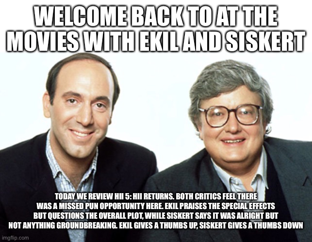 Siskel & Ebert | WELCOME BACK TO AT THE MOVIES WITH EKIL AND SISKERT; TODAY WE REVIEW HII 5: HII RETURNS. BOTH CRITICS FEEL THERE WAS A MISSED PUN OPPORTUNITY HERE. EKIL PRAISES THE SPECIAL EFFECTS BUT QUESTIONS THE OVERALL PLOT, WHILE SISKERT SAYS IT WAS ALRIGHT BUT NOT ANYTHING GROUNDBREAKING. EKIL GIVES A THUMBS UP, SISKERT GIVES A THUMBS DOWN | image tagged in siskel ebert | made w/ Imgflip meme maker