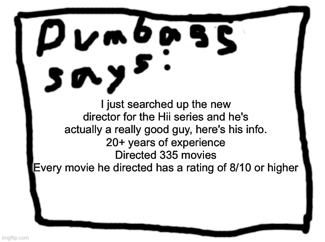 idk | I just searched up the new director for the Hii series and he's actually a really good guy, here's his info.
20+ years of experience
Directed 335 movies
Every movie he directed has a rating of 8/10 or higher | image tagged in idk | made w/ Imgflip meme maker