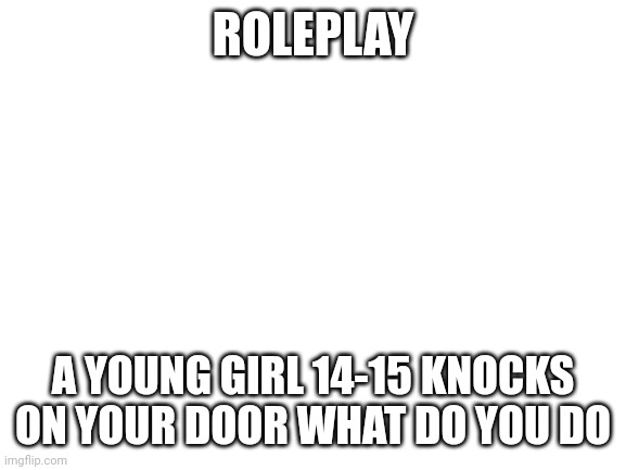 Blank White Template | ROLEPLAY; A YOUNG GIRL 14-15 KNOCKS ON YOUR DOOR WHAT DO YOU DO | image tagged in blank white template | made w/ Imgflip meme maker