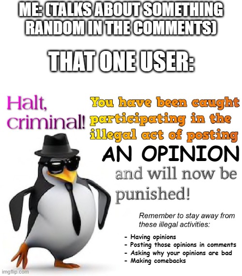 I know this has happened to quite a few users in some comment sections | ME: (TALKS ABOUT SOMETHING RANDOM IN THE COMMENTS); THAT ONE USER:; AN OPINION; - Having opinions
- Posting those opinions in comments
- Asking why your opinions are bad
- Making comebacks | image tagged in halt criminal,unpopular opinion,comment police | made w/ Imgflip meme maker