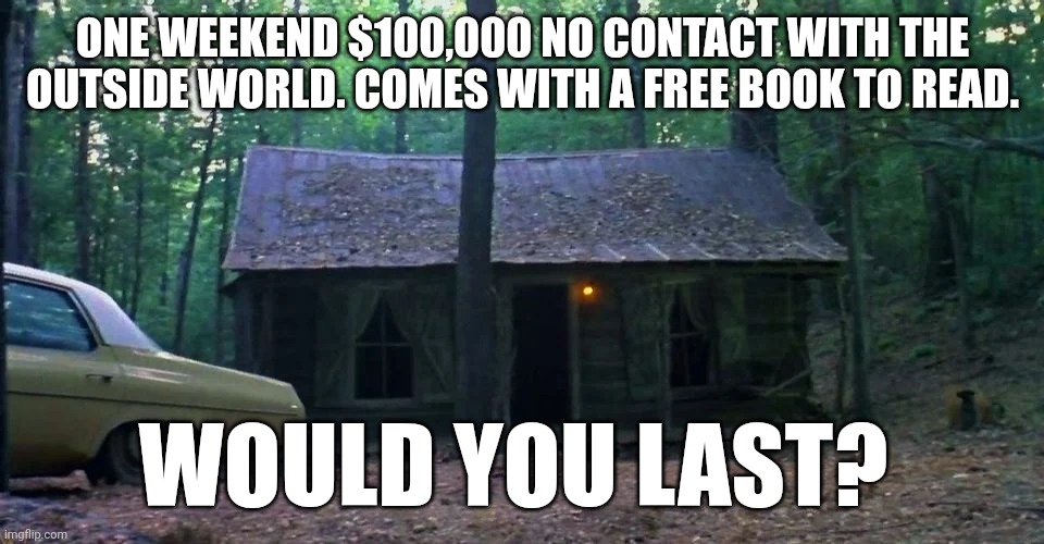 Cabin | ONE WEEKEND $100,000 NO CONTACT WITH THE OUTSIDE WORLD. COMES WITH A FREE BOOK TO READ. WOULD YOU LAST? | image tagged in fun | made w/ Imgflip meme maker