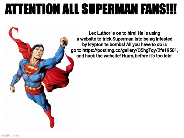 Just trust me, do it | ATTENTION ALL SUPERMAN FANS!!! Lex Luthor is on to him! He is using a website to trick Superman into being infested by kryptonite bombs! All you have to do is go to https://postimg.cc/gallery/Q5hgTqy/2fe19501, and hack the website! Hurry, before it's too late! | image tagged in superman | made w/ Imgflip meme maker