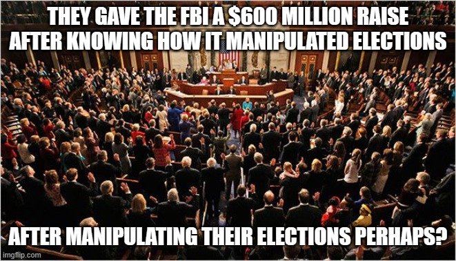 Conspiracy Theory? | THEY GAVE THE FBI A $600 MILLION RAISE AFTER KNOWING HOW IT MANIPULATED ELECTIONS; AFTER MANIPULATING THEIR ELECTIONS PERHAPS? | image tagged in congress | made w/ Imgflip meme maker