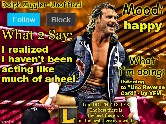 LucotIC's DOLPH ZIGGLER announcement temp (14#) | happy; I realized I haven't been acting like much of a heel; listening to "Uno Reverse Card" - by YFM | image tagged in lucotic's dolph ziggler announcement temp 14 | made w/ Imgflip meme maker