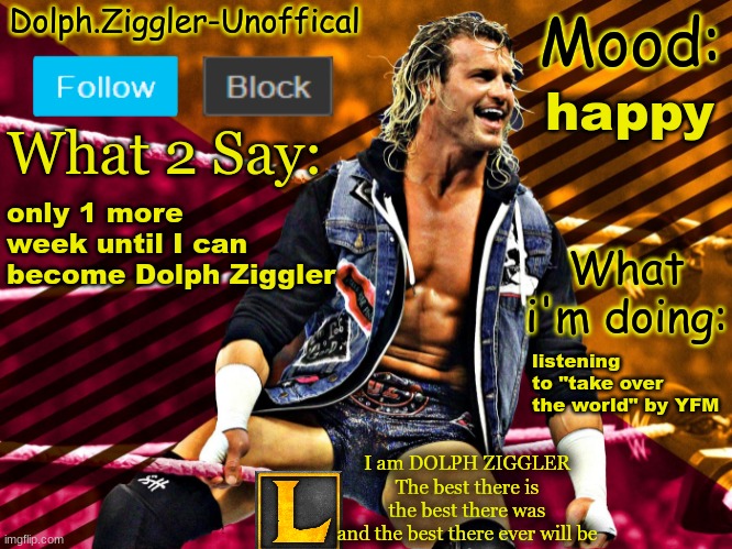 LucotIC's DOLPH ZIGGLER announcement temp (14#) | happy; only 1 more week until I can become Dolph Ziggler; listening to "take over the world" by YFM | image tagged in lucotic's dolph ziggler announcement temp 14 | made w/ Imgflip meme maker