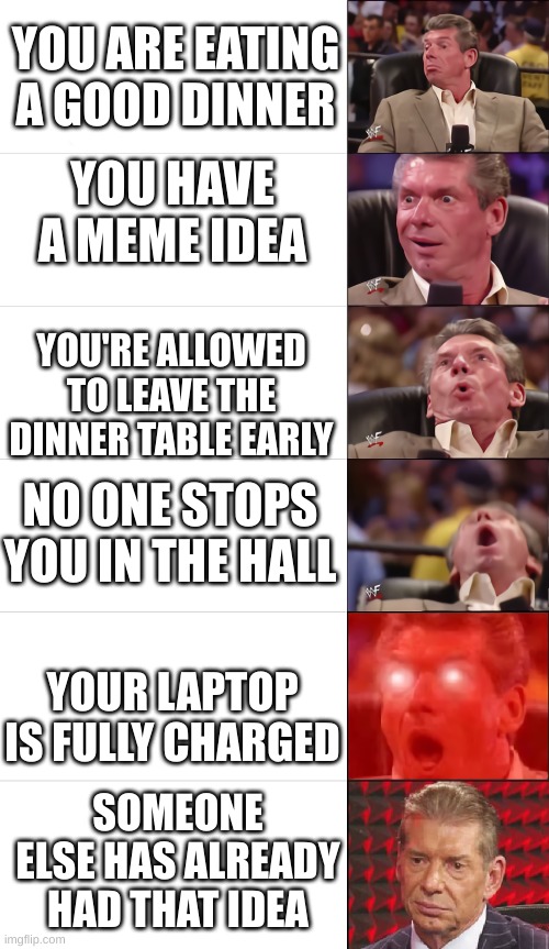 McMahon Tier 5, but he gets disappointed in the end | YOU ARE EATING A GOOD DINNER; YOU HAVE A MEME IDEA; YOU'RE ALLOWED TO LEAVE THE DINNER TABLE EARLY; NO ONE STOPS YOU IN THE HALL; YOUR LAPTOP IS FULLY CHARGED; SOMEONE ELSE HAS ALREADY HAD THAT IDEA | image tagged in mcmahon tier 5 but he gets disappointed in the end | made w/ Imgflip meme maker