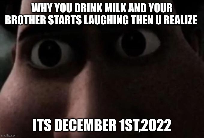 oh no | WHY YOU DRINK MILK AND YOUR BROTHER STARTS LAUGHING THEN U REALIZE; ITS DECEMBER 1ST,2022 | image tagged in titan stare | made w/ Imgflip meme maker