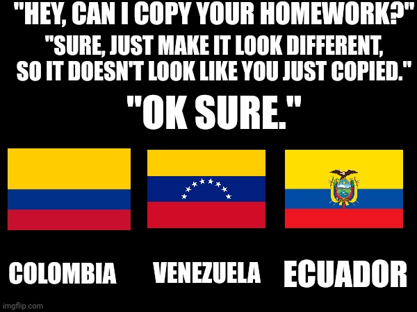 I'm not a nerd about flags, but even I notice it. | "HEY, CAN I COPY YOUR HOMEWORK?"; "SURE, JUST MAKE IT LOOK DIFFERENT, SO IT DOESN'T LOOK LIKE YOU JUST COPIED."; "OK SURE."; COLOMBIA; ECUADOR; VENEZUELA | image tagged in memes,meme,funny,funny memes,dank memes,the world | made w/ Imgflip meme maker