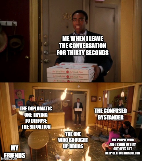 Based on true events, y'all | ME WHEN I LEAVE THE CONVERSATION FOR THIRTY SECONDS; THE DIPLOMATIC ONE TRYING TO DIFFUSE THE SITUATION; THE CONFUSED BYSTANDER; THE ONE WHO BROUGHT UP DRUGS; THE PEOPLE WHO ARE TRYING TO STAY OUT OF IT, BUT KEEP GETTING DRAGGED IN; MY FRIENDS | image tagged in friends | made w/ Imgflip meme maker