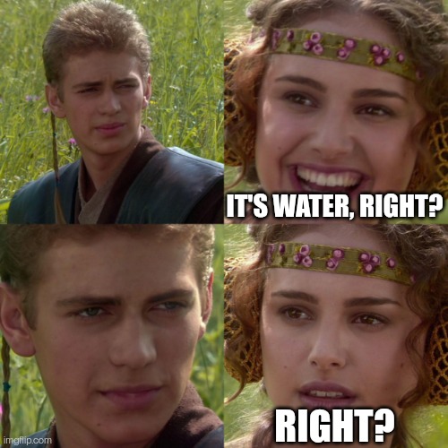 anikin padme | IT'S WATER, RIGHT? RIGHT? | image tagged in anikin padme | made w/ Imgflip meme maker