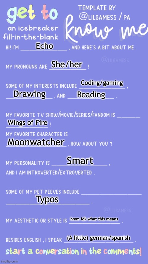 Get to know me! | Echo; She/her; Coding/gaming; Drawing; Reading; Wings of Fire; Moonwatcher; Smart; Typos; hmm idk what this means; (A little) german/spanish | image tagged in get to know fill in the blank | made w/ Imgflip meme maker