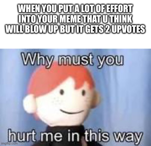It always happens :’( | WHEN YOU PUT A LOT OF EFFORT INTO YOUR MEME THAT U THINK WILL BLOW UP BUT IT GETS 2 UPVOTES | image tagged in why must you hurt me in this way | made w/ Imgflip meme maker