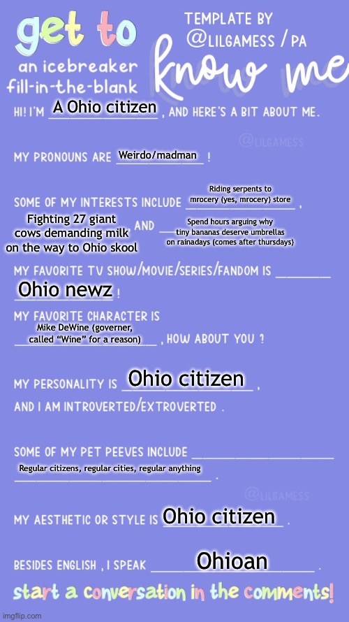 Interview with Ohio Citizen! | A Ohio citizen; Weirdo/madman; Riding serpents to mrocery (yes, mrocery) store; Fighting 27 giant cows demanding milk on the way to Ohio skool; Spend hours arguing why tiny bananas deserve umbrellas on rainadays (comes after thursdays); Ohio newz; Mike DeWine (governer, called “Wine” for a reason); Ohio citizen; Regular citizens, regular cities, regular anything; Ohio citizen; Ohioan | image tagged in get to know fill in the blank,ohio | made w/ Imgflip meme maker