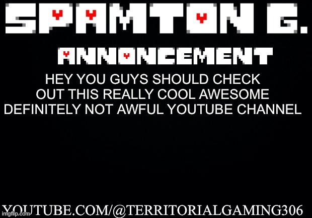 Spamton announcement temp | YOUTUBE.COM/@TERRITORIALGAMING306; HEY YOU GUYS SHOULD CHECK OUT THIS REALLY COOL AWESOME DEFINITELY NOT AWFUL YOUTUBE CHANNEL | image tagged in spamton announcement temp | made w/ Imgflip meme maker