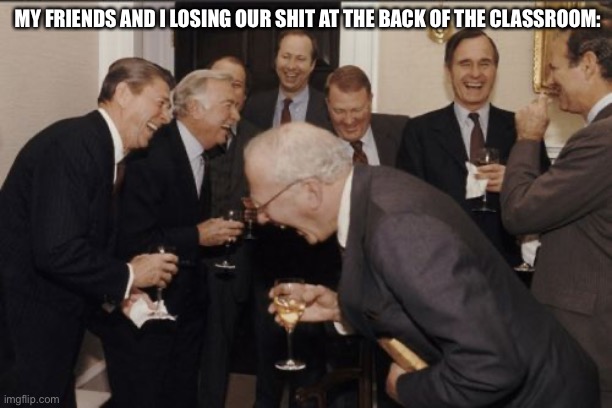 Laughing Men In Suits Meme | MY FRIENDS AND I LOSING OUR SHIT AT THE BACK OF THE CLASSROOM: | image tagged in memes,laughing men in suits | made w/ Imgflip meme maker