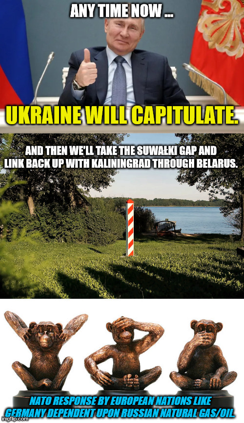 PUTIN: "Ukraine Side with Russia or Become a Smoking Radioactive Crator" | ANY TIME NOW ... UKRAINE WILL CAPITULATE. AND THEN WE'LL TAKE THE SUWAŁKI GAP AND LINK BACK UP WITH KALININGRAD THROUGH BELARUS. NATO RESPONSE BY EUROPEAN NATIONS LIKE GERMANY DEPENDENT UPON RUSSIAN NATURAL GAS/OIL. | image tagged in vladimir putin,ukraine,russia,crimean peninsula,oil and gas,joe puppet biden | made w/ Imgflip meme maker