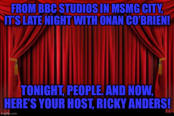 Stage Curtains | FROM BBC STUDIOS IN MSMG CITY, IT’S LATE NIGHT WITH ONAN CO’BRIEN! TONIGHT, PEOPLE. AND NOW, HERE’S YOUR HOST, RICKY ANDERS! | image tagged in stage curtains | made w/ Imgflip meme maker