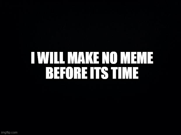 Black background | I WILL MAKE NO MEME
BEFORE ITS TIME | image tagged in black background | made w/ Imgflip meme maker