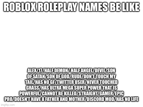 I’m not wrong | ROBLOX ROLEPLAY NAMES BE LIKE; ALEX/17/HALF DEMON/ HALF ANGEL/DEVIL/SON OF SATAN/SON OF GOD/RUDE/DON’T TOUCH MY TAIL/HAS NO GF/TWITTER USER/NEVER TOUCHED GRASS/HAS ULTRA MEGA SUPER POWER THAT IS POWERFUL/CANNOT BE KILLED/STRAIGHT/GAMER/EPIC PRO/DOESN’T HAVE A FATHER AND MOTHER/DISCORD MOD/HAS NO LIFE | image tagged in blank white template,roblox,roleplaying | made w/ Imgflip meme maker