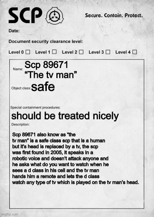 a scp I made thought up of (scp 89671) (mod note: hello - demiboy_dragon | Scp 89671 
“The tv man”; safe; should be treated nicely; Scp 89671 also know as “the tv man” is a safe class scp that is a human but it’s head is replaced by a tv, the scp was first found in 2005, it speaks in a robotic voice and doesn’t attack anyone and he asks what do you want to watch when he sees a d class in his cell and the tv man hands him a remote and lets the d class watch any type of tv which is played on the tv man’s head. | image tagged in scp document,scp | made w/ Imgflip meme maker