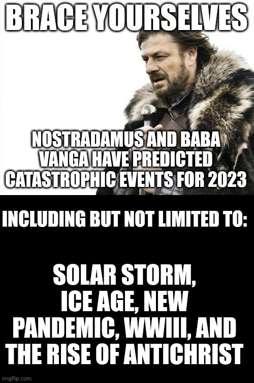 BRACE YOURSELVES; NOSTRADAMUS AND BABA VANGA HAVE PREDICTED CATASTROPHIC EVENTS FOR 2023; INCLUDING BUT NOT LIMITED TO:; SOLAR STORM, ICE AGE, NEW PANDEMIC, WWIII, AND THE RISE OF ANTICHRIST | image tagged in memes,brace yourselves x is coming,blank black | made w/ Imgflip meme maker