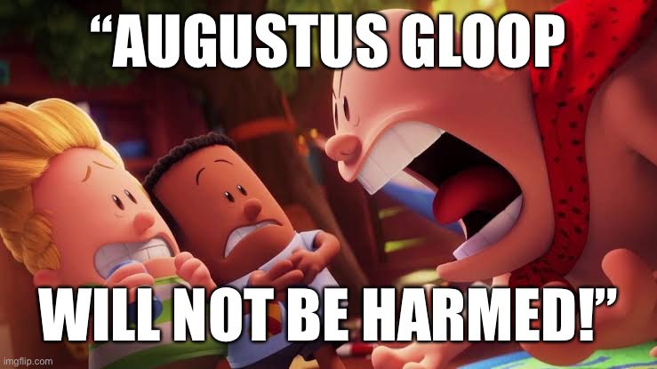 Augustus Gloop will not be harmed! | “AUGUSTUS GLOOP; WILL NOT BE HARMED!” | image tagged in memes,meme,stupid memes,charlie and the chocolate factory,captain underpants,augustus gloop | made w/ Imgflip meme maker