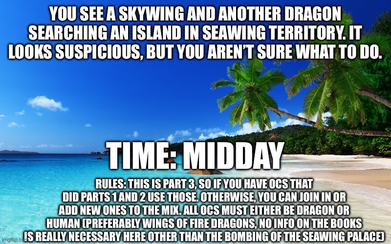tropical island birthday | YOU SEE A SKYWING AND ANOTHER DRAGON SEARCHING AN ISLAND IN SEAWING TERRITORY. IT LOOKS SUSPICIOUS, BUT YOU AREN’T SURE WHAT TO DO. TIME: MIDDAY; RULES: THIS IS PART 3, SO IF YOU HAVE OCS THAT DID PARTS 1 AND 2 USE THOSE. OTHERWISE, YOU CAN JOIN IN OR ADD NEW ONES TO THE MIX. ALL OCS MUST EITHER BE DRAGON OR HUMAN (PREFERABLY WINGS OF FIRE DRAGONS, NO INFO ON THE BOOKS IS REALLY NECESSARY HERE OTHER THAN THE BOMBING OF THE SEAWING PALACE) | image tagged in tropical island birthday | made w/ Imgflip meme maker