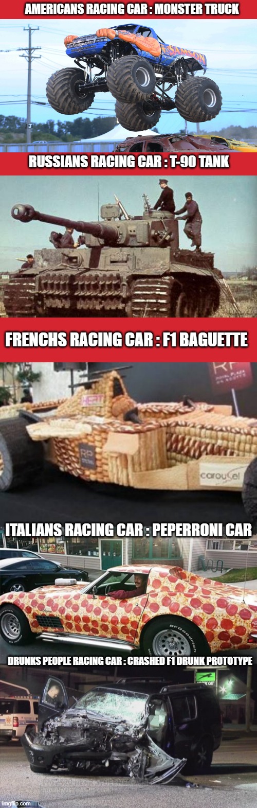 RACING CARS OF THIS WORLD | AMERICANS RACING CAR : MONSTER TRUCK; RUSSIANS RACING CAR : T-90 TANK; FRENCHS RACING CAR : F1 BAGUETTE; ITALIANS RACING CAR : PEPERRONI CAR; DRUNKS PEOPLE RACING CAR : CRASHED F1 DRUNK PROTOTYPE | image tagged in memes,racing,cars,country,lol,xd | made w/ Imgflip meme maker