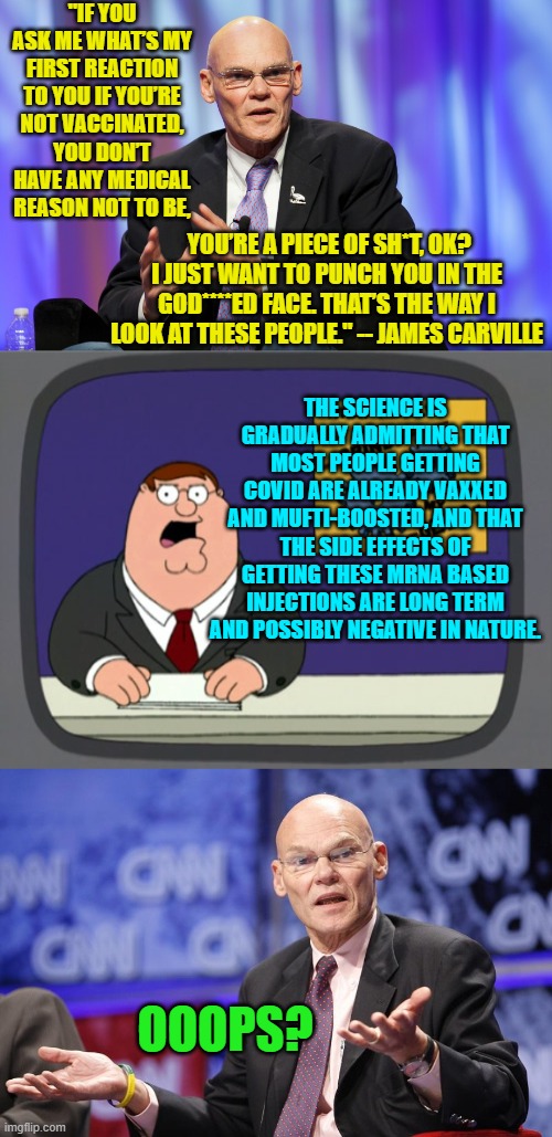 Look for 'amnesty' somewhere else . . . rump-holes. | "IF YOU ASK ME WHAT’S MY FIRST REACTION TO YOU IF YOU’RE NOT VACCINATED, YOU DON’T HAVE ANY MEDICAL REASON NOT TO BE, YOU’RE A PIECE OF SH*T, OK? I JUST WANT TO PUNCH YOU IN THE GOD****ED FACE. THAT’S THE WAY I LOOK AT THESE PEOPLE." -- JAMES CARVILLE; THE SCIENCE IS GRADUALLY ADMITTING THAT MOST PEOPLE GETTING COVID ARE ALREADY VAXXED AND MUFTI-BOOSTED, AND THAT THE SIDE EFFECTS OF GETTING THESE MRNA BASED INJECTIONS ARE LONG TERM AND POSSIBLY NEGATIVE IN NATURE. OOOPS? | image tagged in truth | made w/ Imgflip meme maker