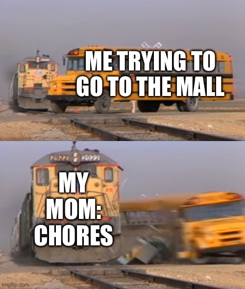 A train hitting a school bus | ME TRYING TO GO TO THE MALL; MY MOM: CHORES | image tagged in a train hitting a school bus | made w/ Imgflip meme maker