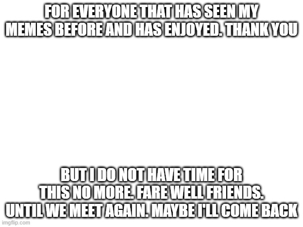 UNTIL WE MEET AGAIN 1 DAY. | FOR EVERYONE THAT HAS SEEN MY MEMES BEFORE AND HAS ENJOYED. THANK YOU; BUT I DO NOT HAVE TIME FOR THIS NO MORE. FARE WELL FRIENDS. UNTIL WE MEET AGAIN. MAYBE I'LL COME BACK | image tagged in sad but true | made w/ Imgflip meme maker