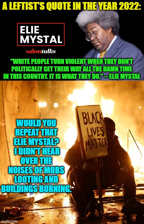 Do these racist and hate-filled WOKE leftist mouthpieces have ANY self-awareness whatsoever? | A LEFTIST'S QUOTE IN THE YEAR 2022:; "WHITE PEOPLE TURN VIOLENT WHEN THEY DON’T POLITICALLY GET THEIR WAY ALL THE DAMN TIME IN THIS COUNTRY. IT IS WHAT THEY DO." -- ELIE MYSTAL; WOULD YOU REPEAT THAT ELIE MYSTAL?  I DIDN'T HEAR OVER THE NOISES OF MOBS LOOTING AND BUILDINGS BURNING. | made w/ Imgflip meme maker