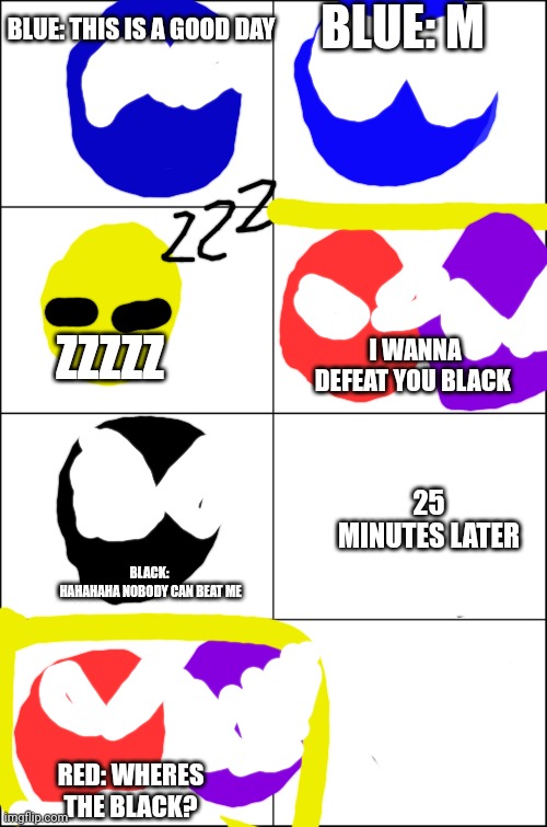 Color Lore S1 E4 | BLUE: THIS IS A GOOD DAY BLUE: M ZZZZZ I WANNA DEFEAT YOU BLACK BLACK: 
HAHAHAHA NOBODY CAN BEAT ME 25 MINUTES LATER RED: WHERES THE BLACK? | image tagged in eight panel rage comic maker | made w/ Imgflip meme maker