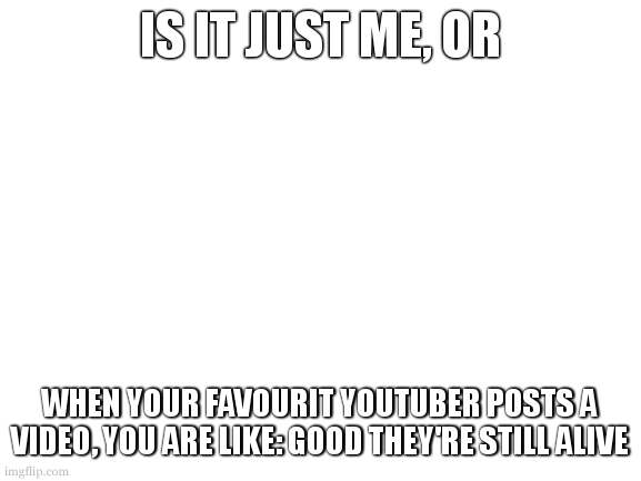 relateable? | IS IT JUST ME, OR; WHEN YOUR FAVOURIT YOUTUBER POSTS A VIDEO, YOU ARE LIKE: GOOD THEY'RE STILL ALIVE | image tagged in blank white template | made w/ Imgflip meme maker
