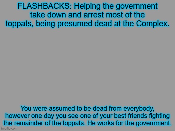 GSPI and PD | FLASHBACKS: Helping the government take down and arrest most of the toppats, being presumed dead at the Complex. You were assumed to be dead from everybody, however one day you see one of your best friends fighting the remainder of the toppats. He works for the government. | image tagged in rp | made w/ Imgflip meme maker