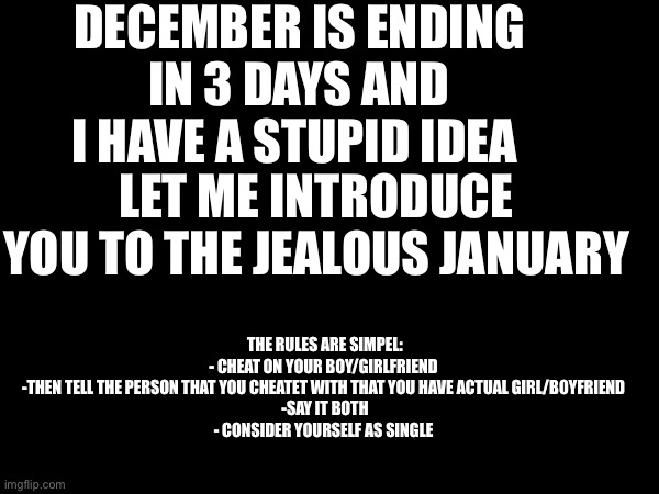 Jealous January | DECEMBER IS ENDING IN 3 DAYS AND I HAVE A STUPID IDEA; LET ME INTRODUCE YOU TO THE JEALOUS JANUARY; THE RULES ARE SIMPEL:
- CHEAT ON YOUR BOY/GIRLFRIEND 
-THEN TELL THE PERSON THAT YOU CHEATET WITH THAT YOU HAVE ACTUAL GIRL/BOYFRIEND 
-SAY IT BOTH
- CONSIDER YOURSELF AS SINGLE | image tagged in memes | made w/ Imgflip meme maker