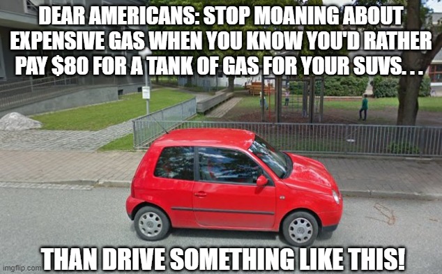 Volkswagen Lupo Gas Prices | DEAR AMERICANS: STOP MOANING ABOUT EXPENSIVE GAS WHEN YOU KNOW YOU'D RATHER PAY $80 FOR A TANK OF GAS FOR YOUR SUVS. . . THAN DRIVE SOMETHING LIKE THIS! | image tagged in volkswagen lupo,gas prices | made w/ Imgflip meme maker