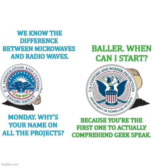 Giga Geek Energy, Bro. | WE KNOW THE DIFFERENCE 
BETWEEN MICROWAVES 
AND RADIO WAVES. BALLER. WHEN CAN I START? MONDAY. WHY'S YOUR NAME ON ALL THE PROJECTS? BECAUSE YOU'RE THE FIRST ONE TO ACTUALLY COMPREHEND GEEK SPEAK. | image tagged in homeland security,customs and border protection meme,us immigration and customs enforcement meme,homeland security meme | made w/ Imgflip meme maker