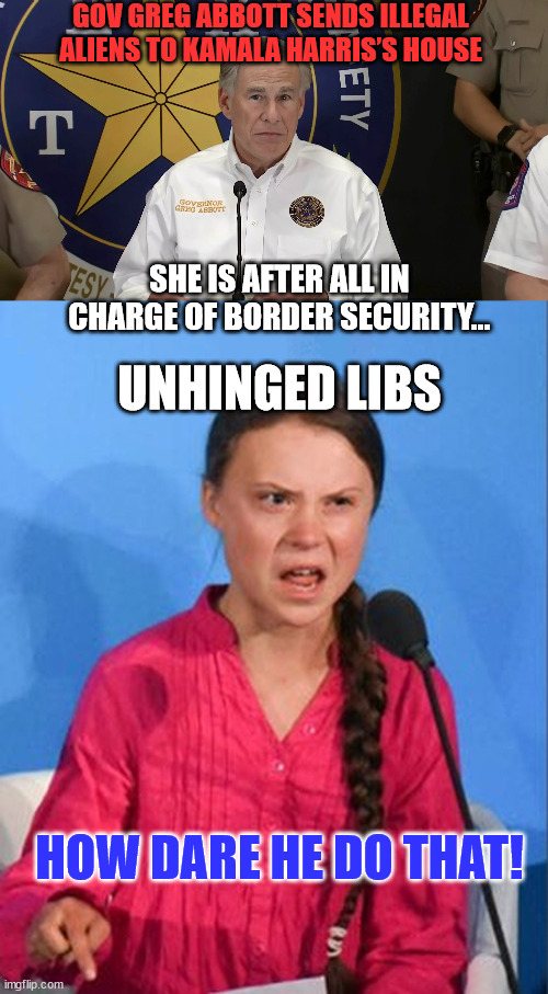 How dare anyone hold the Biden regime accountable... | GOV GREG ABBOTT SENDS ILLEGAL ALIENS TO KAMALA HARRIS’S HOUSE; SHE IS AFTER ALL IN CHARGE OF BORDER SECURITY... UNHINGED LIBS; HOW DARE HE DO THAT! | image tagged in greta thunberg how dare you | made w/ Imgflip meme maker