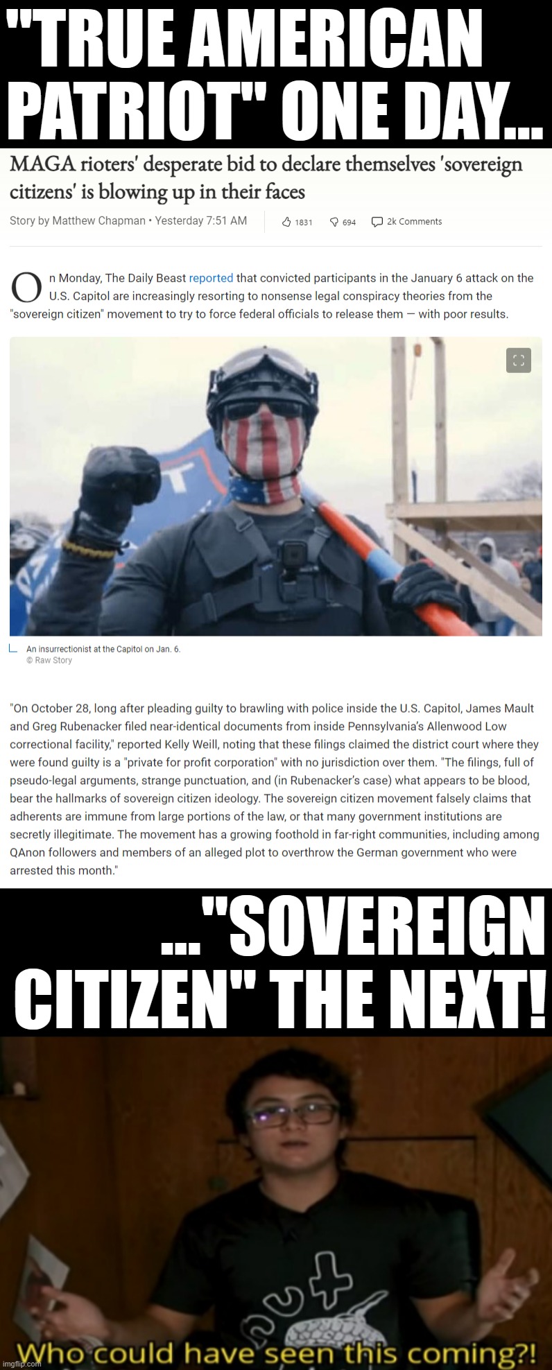 Disclaiming any association with the United States in a doomed bid to evade the consequences of their actions? That's so weird | "TRUE AMERICAN PATRIOT" ONE DAY... ..."SOVEREIGN CITIZEN" THE NEXT! | image tagged in jan 6 maga rioters claim sovereign citizenship,who could have seen this coming,jan 6,rioters,traitors,treason | made w/ Imgflip meme maker