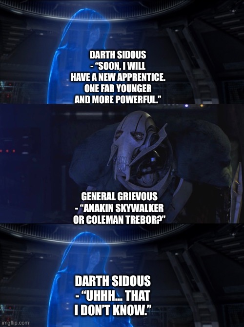 General Grievous asks Darth Sidous if his far younger and more powerful apprentice will be Anakin Skywalker or Coleman Trebor | DARTH SIDOUS - “SOON, I WILL HAVE A NEW APPRENTICE. ONE FAR YOUNGER AND MORE POWERFUL.”; GENERAL GRIEVOUS - “ANAKIN SKYWALKER OR COLEMAN TREBOR?”; DARTH SIDOUS - “UHHH… THAT I DON’T KNOW.” | image tagged in star wars,star wars memes,what if,darth sidious,general grievous,i dont know | made w/ Imgflip meme maker