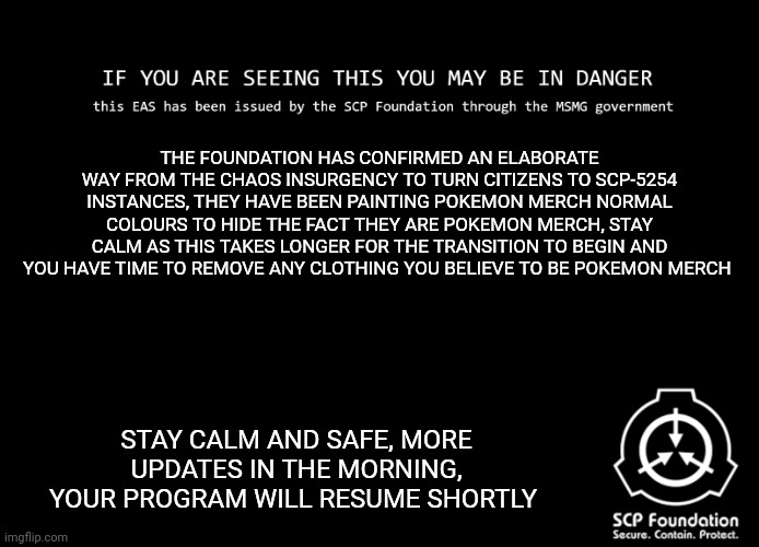 SCP Foundation/MSMG EAS | THE FOUNDATION HAS CONFIRMED AN ELABORATE WAY FROM THE CHAOS INSURGENCY TO TURN CITIZENS TO SCP-5254 INSTANCES, THEY HAVE BEEN PAINTING POKEMON MERCH NORMAL COLOURS TO HIDE THE FACT THEY ARE POKEMON MERCH, STAY CALM AS THIS TAKES LONGER FOR THE TRANSITION TO BEGIN AND YOU HAVE TIME TO REMOVE ANY CLOTHING YOU BELIEVE TO BE POKEMON MERCH; STAY CALM AND SAFE, MORE UPDATES IN THE MORNING, YOUR PROGRAM WILL RESUME SHORTLY | image tagged in scp foundation/msmg eas | made w/ Imgflip meme maker